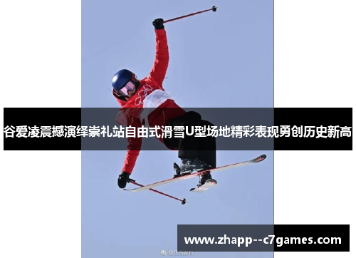 谷爱凌震撼演绎崇礼站自由式滑雪U型场地精彩表现勇创历史新高