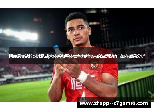 阿库尼亚缺阵对球队战术体系和整体竞争力所带来的深远影响与潜在后果分析