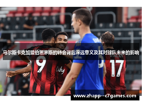 马尔斯卡克加盟伯恩茅斯的转会背后深远意义及其对球队未来的影响